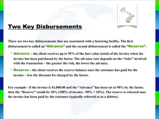 Genie Cloud
App
Two Key Disbursements
There are two key disbursements that are associated with a factoring facility. The first
disbursement is called an “Advance” and the second disbursement is called the “Reserve”.
• Advance – the client receives up to 95% of the face value (total) of the invoice when the
invoice has been purchased by the factor. The advance rate depends on the “risks” involved
with the transaction – the greater the risk, the lower the advance.
• Reserve – the client receives the reserve balance once the customer has paid for the
invoice – less the discount fee charged by the factor.
For example - if the invoice is $1,000.00 and the “Advance” has been set at 90% by the factor,
then the “Reserve” would be 10% (100% of invoice - 90% = 10%). The reserve is released once
the invoice has been paid by the customer (typically referred to as a debtor).
 