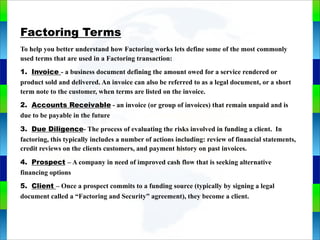 Genie Cloud
App
Factoring Terms
To help you better understand how Factoring works lets define some of the most commonly
used terms that are used in a Factoring transaction:
1. Invoice - a business document defining the amount owed for a service rendered or
product sold and delivered. An invoice can also be referred to as a legal document, or a short
term note to the customer, when terms are listed on the invoice.
2. Accounts Receivable - an invoice (or group of invoices) that remain unpaid and is
due to be payable in the future
3. Due Diligence- The process of evaluating the risks involved in funding a client. In
factoring, this typically includes a number of actions including: review of financial statements,
credit reviews on the clients customers, and payment history on past invoices.
4. Prospect – A company in need of improved cash flow that is seeking alternative
financing options
5. Client – Once a prospect commits to a funding source (typically by signing a legal
document called a “Factoring and Security” agreement), they become a client.
 