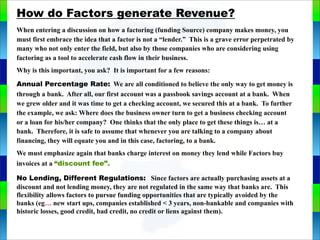 Genie Cloud
App
How do Factors generate Revenue?
When entering a discussion on how a factoring (funding Source) company makes money, you
must first embrace the idea that a factor is not a “lender.” This is a grave error perpetrated by
many who not only enter the field, but also by those companies who are considering using
factoring as a tool to accelerate cash flow in their business.
Why is this important, you ask? It is important for a few reasons:
Annual Percentage Rate: We are all conditioned to believe the only way to get money is
through a bank. After all, our first account was a passbook savings account at a bank. When
we grew older and it was time to get a checking account, we secured this at a bank. To further
the example, we ask: Where does the business owner turn to get a business checking account
or a loan for his/her company? One thinks that the only place to get these things is… at a
bank. Therefore, it is safe to assume that whenever you are talking to a company about
financing, they will equate you and in this case, factoring, to a bank.
We must emphasize again that banks charge interest on money they lend while Factors buy
invoices at a “discount fee”.
No Lending, Different Regulations: Since factors are actually purchasing assets at a
discount and not lending money, they are not regulated in the same way that banks are. This
flexibility allows factors to pursue funding opportunities that are typically avoided by the
banks (eg… new start ups, companies established < 3 years, non-bankable and companies with
historic losses, good credit, bad credit, no credit or liens against them).
 
