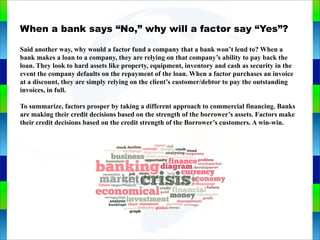 Genie Cloud
AppWhen a bank says “No,” why will a factor say “Yes”?
Said another way, why would a factor fund a company that a bank won’t lend to? When a
bank makes a loan to a company, they are relying on that company’s ability to pay back the
loan. They look to hard assets like property, equipment, inventory and cash as security in the
event the company defaults on the repayment of the loan. When a factor purchases an invoice
at a discount, they are simply relying on the client’s customer/debtor to pay the outstanding
invoices, in full.
To summarize, factors prosper by taking a different approach to commercial financing. Banks
are making their credit decisions based on the strength of the borrower’s assets. Factors make
their credit decisions based on the credit strength of the Borrower’s customers. A win-win.
 