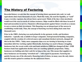 Genie Cloud
App
The History of Factoring
Recorded history reveals that the concept of turning future payments into cash ( or cash
equivalents) dates back thousands of years. Much like today, the need for liquidity, or “cash”
to pay everyday expenses, has always been a great need. Think of the days when merchants
would travel the seas in search of various treasures. Ships would be filled with those in need of
food and necessities to survive. Financiers offered payments against future rewards as a means
to earn a return on their investment. This financing was an integral part of the success in
establishing world trade. Thus, the concept of factoring was born dating back some four
thousand years.
Prior to the 1980’s, factoring was used primarily in the garment, textile, and furniture
industries – typically only available to larger companies. Entrepreneurial funding companies,
coupled with the creation of a referral source and consultant (broker) network, changed all
this in the late 1990’s. Today more companies than ever are turning to factoring to create
immediate debt free working capital. Historically, factoring was used to finance struggling
businesses but, the recent credit crisis and bank meltdown (2008) has changed all that - SMB
business bank loan application decline rates are reaching epidemic proportions. Today,
businesses are holding onto their cash for as long as they can. This means that suppliers to
these businesses are becoming “stretched out” – with regard to payments. Factoring has
quickly become one of the alternative financing tools of choice, in many cases the only choice
and this trend is poised to continue for the unforeseen future.
 
