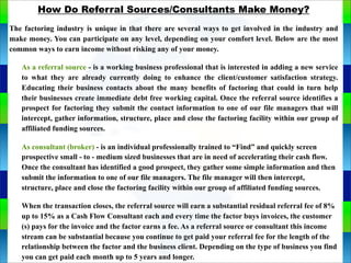 Genie Cloud
App
How Do Referral Sources/Consultants Make Money?
The factoring industry is unique in that there are several ways to get involved in the industry and
make money. You can participate on any level, depending on your comfort level. Below are the most
common ways to earn income without risking any of your money.
As a referral source - is a working business professional that is interested in adding a new service
to what they are already currently doing to enhance the client/customer satisfaction strategy.
Educating their business contacts about the many benefits of factoring that could in turn help
their businesses create immediate debt free working capital. Once the referral source identifies a
prospect for factoring they submit the contact information to one of our file managers that will
intercept, gather information, structure, place and close the factoring facility within our group of
affiliated funding sources.
As consultant (broker) - is an individual professionally trained to “Find” and quickly screen
prospective small - to - medium sized businesses that are in need of accelerating their cash flow.
Once the consultant has identified a good prospect, they gather some simple information and then
submit the information to one of our file managers. The file manager will then intercept,
structure, place and close the factoring facility within our group of affiliated funding sources.
When the transaction closes, the referral source will earn a substantial residual referral fee of 8%
up to 15% as a Cash Flow Consultant each and every time the factor buys invoices, the customer
(s) pays for the invoice and the factor earns a fee. As a referral source or consultant this income
stream can be substantial because you continue to get paid your referral fee for the length of the
relationship between the factor and the business client. Depending on the type of business you find
you can get paid each month up to 5 years and longer.
 