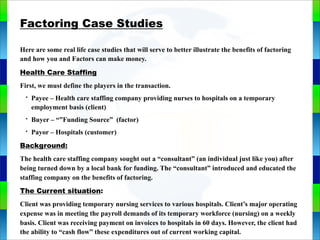 Genie Cloud
App
Factoring Case Studies
Here are some real life case studies that will serve to better illustrate the benefits of factoring
and how you and Factors can make money.
Health Care Staffing
First, we must define the players in the transaction.
• Payee – Health care staffing company providing nurses to hospitals on a temporary
employment basis (client)
• Buyer – “”Funding Source” (factor)
• Payor – Hospitals (customer)
Background:
The health care staffing company sought out a “consultant” (an individual just like you) after
being turned down by a local bank for funding. The “consultant” introduced and educated the
staffing company on the benefits of factoring.
The Current situation:
Client was providing temporary nursing services to various hospitals. Client’s major operating
expense was in meeting the payroll demands of its temporary workforce (nursing) on a weekly
basis. Client was receiving payment on invoices to hospitals in 60 days. However, the client had
the ability to “cash flow” these expenditures out of current working capital.
 