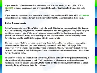 Genie Cloud
App
If you were the referral source that introduced this deal you would earn $25,600 x 8% =
$2,048.00 residual income each and every month thereafter that the sales transaction took
place.
If you were the consultant that brought in this deal you would earn $25,600 x 15% = $3,840.00
in residual income each and every month thereafter that the sales transaction took place.
Delta Components
Delta Components, Inc. (“Delta”) is a relatively small distribution company located in Reston,
VA. Delta currently has just over $500,000 in revenues and during the past year, Delta enjoyed
significant sales growth. While most business owners would be thrilled to experience the
growth that Delta has, Ron Cotton (Principal), was very concerned that his company’s cash
flow status would be unable to keep pace with its sales growth.
The majorities of Delta’s customers are strong financially and have a history of paying their
invoices on time. However, “on time” these days means 45 to 60 days. Delta pays their
employees every week and they must pay their vendors in 30 days. The discrepancy between
the time Delta needs to pay their employees and vendors has, and will continue to create a cash
flow problem for Delta.
In an effort to meet his internal cash flow needs, Ron has delayed vendor payments resulting in
placing his purchasing power at risk. This could result in his vendors implementing more
restrictive payment policies (basically, Delta would need to pay faster, if not up front, in order
to receive future shipments from the vendors).
 