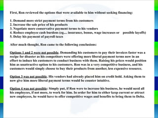 Genie Cloud
App
First, Ron reviewed the options that were available to him without seeking financing:
1. Demand more strict payment terms from his customers
2. Increase the sale price of his products
3. Negotiate more conservative payment terms to his vendors
4. Reduce employee cash burdens (eg.... insurance, bonus, wage increases or possible layoffs)
5. Delay his payment of payroll taxes
After much thought, Ron came to the following conclusions:
Options 1 and 2 were not possible. Demanding his customers to pay their invoices faster was a
recipe for disaster as his competitors were offering more liberal payment terms now in an
effort to induce his customers to conduct business with them. Raising his prices would position
him as unattractive option to his customers. Ron was in a very competitive business, and his
customers would simply choose to buy their products from another, less expensive resource.
Option 3 was not possible. His vendors had already placed him on credit hold. Asking them to
now give him more liberal payment terms would be counter intuitive.
Option 4 was not possible: Simply put, if Ron were to increase his business, he would need all
his employees, if not more, to work for him. In order for him to either keep current or attract
new employees, he would have to offer competitive wages and benefits to bring them to Delta.
 