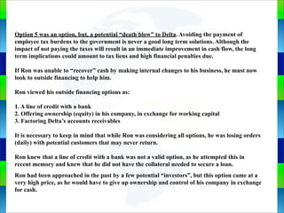 Genie Cloud
App
Option 5 was an option, but, a potential “death blow” to Delta. Avoiding the payment of
employee tax burdens to the government is never a good long term solutions. Although the
impact of not paying the taxes will result in an immediate improvement in cash flow, the long
term implications could amount to tax liens and high financial penalties due.
If Ron was unable to “recover” cash by making internal changes to his business, he must now
look to outside financing to help him.
Ron viewed his outside financing options as:
1. A line of credit with a bank
2. Offering ownership (equity) in his company, in exchange for working capital
3. Factoring Delta’s accounts receivables
It is necessary to keep in mind that while Ron was considering all options, he was losing orders
(daily) with potential customers that may never return.
Ron knew that a line of credit with a bank was not a valid option, as he attempted this in
recent memory and knew that he did not have the collateral needed to secure a loan.
Ron had been approached in the past by a few potential “investors”, but this option came at a
very high price, as he would have to give up ownership and control of his company in exchange
for cash.
 