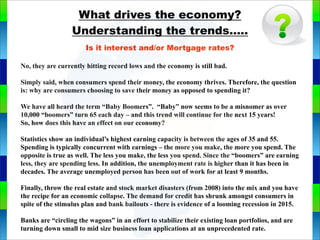 What drives the economy?
Understanding the trends.....
Is it interest and/or Mortgage rates?
No, they are currently hitting record lows and the economy is still bad.
Simply said, when consumers spend their money, the economy thrives. Therefore, the question
is: why are consumers choosing to save their money as opposed to spending it?
We have all heard the term “Baby Boomers”. “Baby” now seems to be a misnomer as over
10,000 “boomers” turn 65 each day – and this trend will continue for the next 15 years!
So, how does this have an effect on our economy?
Statistics show an individual’s highest earning capacity is between the ages of 35 and 55.
Spending is typically concurrent with earnings – the more you make, the more you spend. The
opposite is true as well. The less you make, the less you spend. Since the “boomers” are earning
less, they are spending less. In addition, the unemployment rate is higher than it has been in
decades. The average unemployed person has been out of work for at least 9 months.
Finally, throw the real estate and stock market disasters (from 2008) into the mix and you have
the recipe for an economic collapse. The demand for credit has shrunk amongst consumers in
spite of the stimulus plan and bank bailouts - there is evidence of a looming recession in 2015.
Banks are “circling the wagons” in an effort to stabilize their existing loan portfolios, and are
turning down small to mid size business loan applications at an unprecedented rate.
 