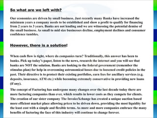 So what are we left with?
Our economies are driven by small business. Just recently many Banks have increased the
minimum years a company needs to be established and show a profit to qualify for financing
from 2 years to 3 years. Banks are not lending and we are witnessing the potential demise of
the small business. As small to mid size businesses decline, employment declines and consumer
confidence tumbles.
However, there is a solution!
When cash flow is tight, where do companies turn? Traditionally, this answer has been to
banks. Pick up today’s paper, listen to the news, research the internet and you will see that
banks are NOT the solution. Banks are looking to the federal government (remember the
stimulus plan) for help in overcoming astronomical losses due to loosened credit policies in the
past. Their directive is to protect their existing portfolios, earn fees for ancillary services (e.g.
deposits, insurance, ATM etc.) while becoming extremely conservative in providing new loans
(if any).
The concept of Factoring has undergone many changes over the last decade today there are
more factoring companies than ever, which results in lower costs as they compete for clients.
The creation of our sister company The InvoiceXchange has created a unique auction based
more efficient market place allowing prices to be driven down, providing the most liquidity for
the least cost with a simple and flexible terms. As more and more companies embrace the many
benefits of factoring the face of this industry will continue to change forever.
Genie Cloud
App
 
