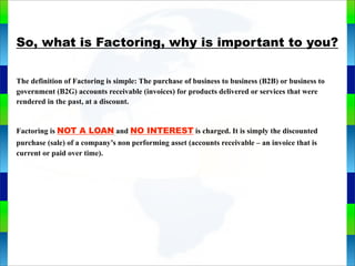 Genie Cloud
App
So, what is Factoring, why is important to you?
The definition of Factoring is simple: The purchase of business to business (B2B) or business to
government (B2G) accounts receivable (invoices) for products delivered or services that were
rendered in the past, at a discount.
Factoring is NOT A LOAN and NO INTEREST is charged. It is simply the discounted
purchase (sale) of a company’s non performing asset (accounts receivable – an invoice that is
current or paid over time).
 