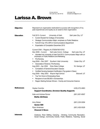 PO Box 522104
Salt Lake City, Utah 84152
(435) 668-7709
larissabrown00@gmail.com
Larissa A. Brown
Objective Represent an organization dedicated to success with recognition of my
past experiences and loyalty as an asset to their organization.
Education Fall 2013- Current University of Utah Salt Lake City, UT
 Current Student for College of Humanities
 Strategic Communication Major, emphasis on Public Relations
 Fall 2014 top 15% GPA in Communications Department
 Expectation of Completion December 2015
Current CNA – Registry # UT000476010703
Dec 2009 – Current Salt Lake Comm. College Salt Lake City, UT
 Admitted into University of Utah Fall 2013- Communication Major with an
emphasis on Public Relations and Marketing
 Pre-Nursing
Aug 2004 – Dec 2007 Southern Utah University Cedar City, UT
 Associates of Science, Pre-Nursing
Aug 2003 – Apr 2004 Dixie State College St. George, UT
 Completion of General Education Classes
 Certified Nursing Assistant Certification (Top grade in Class)
Aug 2000 – May 2003 Wayne High School Bicknell, UT
 Top Ten Honor of Graduating Class
 Recipient of over $6,000 in Scholarships
 Region Sterling Scholar Winner – Family and Consumer Science
References Hayley Coombs (435) 272-4863
Support Coordinator, Envision Quality Supports
Kate and Andrew Rymer (801) 601-8097
Delta Airlines
Amy Stoker (801) 230-5094
Senior EDI
Ryan Andersen (801) 455-5526
Channel 2 News
Interests Outdoors, River Rafting, Camping, Climbing, Community Recreation,
Social Outings, Community Events, Public Relations, Teaching, Social
 