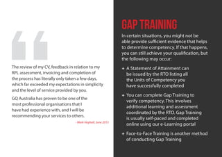 | 10Get Qualiﬁed Australia and your RPL Process
Gap Training
In certain situations, you might not be
able provide sufficient evidence that helps
to determine competency. If that happens,
you can still achieve your qualification, but
the following may occur:
+ A Statement of Attainment can
be issued by the RTO listing all
the Units of Competency you
have successfully completed
+ You can complete Gap Training to
verify competency. This involves
additional learning and assessment
coordinated by the RTO. Gap Training
is usually self-paced and completed
online using our e-Learning portal
+ Face-to-Face Training is another method
of conducting Gap Training
The review of my CV, feedback in relation to my
RPL assessment, invoicing and completion of
the process has literally only taken a few days,
which far exceeded my expectations in simplicity
and the level of service provided by you.
GQ Australia has proven to be one of the
most professional organisations that I
have had experience with, and I will be
recommending your services to others.
- Mark Hayball, June 2013
 