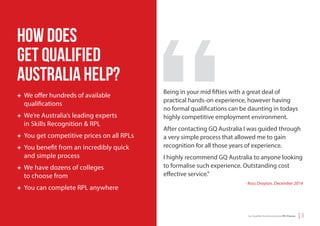 | 3Get Qualiﬁed Australia and your RPL Process
How does
Get Qualified
Australia help?
+ We offer hundreds of available
qualifications
+ We’re Australia’s leading experts
in Skills Recognition & RPL
+ You get competitive prices on all RPLs
+ You benefit from an incredibly quick
and simple process
+ We have dozens of colleges
to choose from
+ You can complete RPL anywhere
Being in your mid fifties with a great deal of
practical hands-on experience, however having
no formal qualifications can be daunting in todays
highly competitive employment environment.
After contacting GQ Australia I was guided through
a very simple process that allowed me to gain
recognition for all those years of experience.
I highly recommend GQ Australia to anyone looking
to formalise such experience. Outstanding cost
effective service.”
- Ross Drayton, December 2014
 