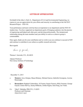 LETTER	
  OF	
  APPRECIATION	
  
On behalf of the John A. Reif, Jr., Department of Civil and Environmental Engineering, we
express to you our appreciation for your efforts and sincerity in contributing to the Fall 2015
Research Project – FED 101.
Your performance and team work has been an inspiration to our department and the FED 101
student class. You have supported our department goals of bringing academics into the practice
of engineering and helped each other grow and develop professionally. The interpersonal
relationship among the team members and your ability to work as a cohesive group is
commendable.
Once again, thank you for your contribution and we wish to see you continue to succeed at NJIT
and continue to contribute to our culture as a public research university.
Best regards
Thomas J. Jaworski, P.E., M.ASCE
Adjunct Professor
New Jersey Institute of Technology
December 11, 2015
c: Mentors: Arzu Alimjan, Shaun Delaney, Michael Garcia, Gabrielle Grompone,	
  Aswina
Ranasinghe.
c: Researchers: Raphael Cobarrubias, AJ Fasano, Sergio Fonseca, Billy Forrester, George
Gayed, Connor McVey, Kenny Ribbecke, Jordan Segura, Sean Sung, Joe Vitale.
Cc: Taha F. Marhaba, PhD, P.E., F.ASCE
Professor and Chairman
(department copy)
 