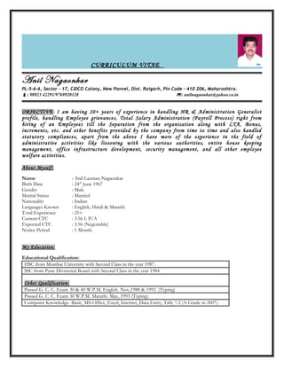CURRICULUM VITAE
Anil Nagaonkar
PL-5-6-6, Sector – 17, CIDCO Colony, New Panvel, Dist. Raigarh, Pin Code – 410 206, Maharashtra.
: 98923 42291/9769920128 : anilnagaonkar@yahoo.co.in
OBJECTIVE: I am having 20+ years of experience in handling HR & Administration Generalist
profile, handling Employee grievances, Total Salary Administration (Payroll Process) right from
hiring of an Employees till the Separation from the organisation along with LTA, Bonus,
increments, etc. and other benefits provided by the company from time to time and also handled
statutory compliances, apart from the above I have more of the experience in the field of
administrative activities like liosoning with the various authorities, entire house keeping
management, office infrastructure development, security management, and all other employee
welfare activities.
About Myself:
Name : Anil Laxman Nagaonkar
Birth Date : 24th
June 1967
Gender : Male
Marital Status : Married
Nationality : Indian
Languages Known : English, Hindi & Marathi
Total Experience : 25+
Current CTC : 3.56 L P/A
Expected CTC : 3.56 (Negotiable)
Notice Period : 1 Month.
My Education:
Educational Qualification:
HSC from Mumbai University with Second Class in the year 1987.
SSC from Pune Divisional Board with Second Class in the year 1984
Other Qualification:
Passed G. C. C. Exam 30 & 40 W.P.M. English. Nov,1988 & 1992 (Typing)
Passed G. C. C. Exam 30 W.P.M. Marathi. May, 1993 (Typing).
Computer Knowledge- Basic, MS-Office, Excel, Internet, Data Entry, Tally 7.2 (A Grade in 2007).
 
