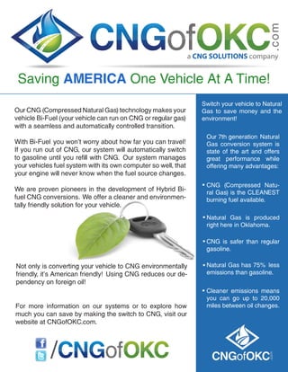 a CNG SOLUTIONS company
Switch your vehicle to Natural
Gas to save money and the
environment!
Our 7th generation Natural
Gas conversion system is
state of the art and offers
great performance while
offering many advantages:
CNG (Compressed Natu-
ral Gas) is the CLEANEST
burning fuel available.
Natural Gas is produced
right here in Oklahoma.
CNG is safer than regular
gasoline.
Natural Gas has 75% less
emissions than gasoline.
Cleaner emissions means
you can go up to 20,000
miles between oil changes.
.
.
.
.
.
Our CNG (Compressed Natural Gas) technology makes your
vehicle Bi-Fuel (your vehicle can run on CNG or regular gas)
with a seamless and automatically controlled transition.
With Bi-Fuel you won’t worry about how far you can travel!
If you run out of CNG, our system will automatically switch
to gasoline until you refill with CNG. Our system manages
your vehicles fuel system with its own computer so well, that
your engine will never know when the fuel source changes.
We are proven pioneers in the development of Hybrid Bi-
fuel CNG conversions. We offer a cleaner and environmen-
tally friendly solution for your vehicle.
Not only is converting your vehicle to CNG environmentally
friendly, it’s American friendly! Using CNG reduces our de-
pendency on foreign oil!
For more information on our systems or to explore how
much you can save by making the switch to CNG, visit our
website at CNGofOKC.com.
/
Saving AMERICA One Vehicle At A Time!
 