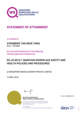 at SINGAPORE MEDIA ACADEMY PRIVATE LIMITED
is awarded to
7 APRIL 2016
for successful attainment of the following
industry approved competencies
ES-JS-301G-1 MAINTAIN WORKPLACE SAFETY AND
HEALTH POLICIES AND PROCEDURES
STIENBERG TAN GEOK YONG
S7234046IID No:
STATEMENT OF ATTAINMENT
Singapore Workforce Development Agency
160000000202616
www.wda.gov.sg
The training and assessment of the abovementioned student
are accredited in accordance with the Singapore Workforce
Skills Qualification System
Ng Cher Pong, Chief Executive
Cert No.
SOA-001
For verification of this certificate, please visit https://e-cert.wda.gov.sg
 