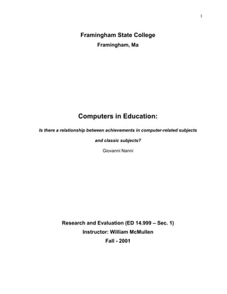 1
Framingham State College
Framingham, Ma
Computers in Education:
Is there a relationship between achievements in computer-related subjects
and classic subjects?
Giovanni Nanni
Research and Evaluation (ED 14.999 – Sec. 1)
Instructor: William McMullen
Fall - 2001
 