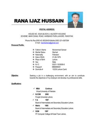 RANA IJAZ HUSSAIN
POSTAL ADDRESS:
HOUSE NO. 353/A BLOCK A, HAJVERY HOUSING
SCHEME, MAIN CANAL ROAD, HARBANS PURA LAHORE, PAKISTAN.
Phone No.Res:0092-42-36526439 Mobile:0092-321-4387094
E-mail marshalrana@gmail.com
Personal Profile:
 Father’s Name Muhammad Sarwar
 Marital Status Married
 Nationality Pakistani
 Date of Birth 01-06-1979
 Place of Birth Lahore
 Sex Male
 N.I.C 35201-1503658-5
 Passport MB6896581
 Domicile # 10239 Lahore Cantt
Objective: Seeking a job in a challenging environment, with an aim to contribute
towards the objectives of my employer and develop my professional skills.
Qualifications:
 MBA Continue
Virtual University of Pakistan.
 B.COM 2000
Punjab University Lahore.
 F.A 1997
Board of Intermediate and Secondary Education Lahore.
 Matric 1995
Board of Intermediate and Secondary Education Lahore.
 DOM 1997
FF Computer College Al-Faisal Town Lahore.
 
