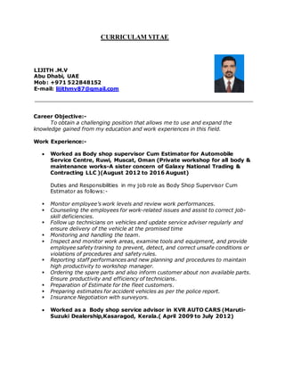 CURRICULAM VITAE
LIJITH .M.V
Abu Dhabi, UAE
Mob: +971 522848152
E-mail: lijithmv87@gmail.com
Career Objective:-
To obtain a challenging position that allows me to use and expand the
knowledge gained from my education and work experiences in this field.
Work Experience:-
 Worked as Body shop supervisor Cum Estimator for Automobile
Service Centre, Ruwi, Muscat, Oman (Private workshop for all body &
maintenance works-A sister concern of Galaxy National Trading &
Contracting LLC )(August 2012 to 2016 August)
Duties and Responsibilities in my job role as Body Shop Supervisor Cum
Estimator as follows:-
 Monitor employee’s work levels and review work performances.
 Counseling the employees for work-related issues and assist to correct job-
skill deficiencies.
 Follow up technicians on vehicles and update service adviser regularly and
ensure delivery of the vehicle at the promised time
 Monitoring and handling the team.
 Inspect and monitor work areas, examine tools and equipment, and provide
employee safety training to prevent, detect, and correct unsafe conditions or
violations of procedures and safety rules.
 Reporting staff performances and new planning and procedures to maintain
high productivity to workshop manager.
 Ordering the spare parts and also inform customer about non available parts.
Ensure productivity and efficiency of technicians.
 Preparation of Estimate for the fleet customers.
 Preparing estimates for accident vehicles as per the police report.
 Insurance Negotiation with surveyors.
 Worked as a Body shop service advisor in KVR AUTO CARS (Maruti-
Suzuki Dealership,Kasaragod, Kerala.( April 2009 to July 2012)
 
