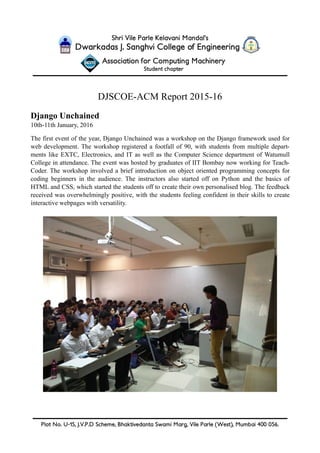 !
DJSCOE-ACM Report 2015-16
Django Unchained
10th-11th January, 2016
The first event of the year, Django Unchained was a workshop on the Django framework used for
web development. The workshop registered a footfall of 90, with students from multiple depart-
ments like EXTC, Electronics, and IT as well as the Computer Science department of Watumull
College in attendance. The event was hosted by graduates of IIT Bombay now working for Teach-
Coder. The workshop involved a brief introduction on object oriented programming concepts for
coding beginners in the audience. The instructors also started off on Python and the basics of
HTML and CSS, which started the students off to create their own personalised blog. The feedback
received was overwhelmingly positive, with the students feeling confident in their skills to create
interactive webpages with versatility. 
 