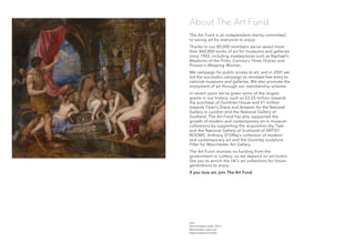 The Art Fund is an independent charity committed
to saving art for everyone to enjoy.
Thanks to our 80,000 members we’ve saved more
than 860,000 works of art for museums and galleries
since 1903, including masterpieces such as Raphael’s
Madonna of the Pinks, Canova’s Three Graces and
Picasso’s Weeping Woman.
We campaign for public access to art, and in 2001 we
led the successful campaign to reinstate free entry to
national museums and galleries. We also promote the
enjoyment of art through our membership scheme.
In recent years we’ve given some of the largest
grants in our history, such as £2.25 million towards
the purchase of Dumfries House and £1 million
towards Titian’s Diana and Actaeon for the National
Gallery in London and the National Gallery of
Scotland. The Art Fund has also supported the
growth of modern and contemporary art in museum
collections by supporting the acquisition (by Tate
and the National Gallery of Scotland) of ARTIST
ROOMS, Anthony D’Offay’s collection of modern
and contemporary art and the Gormley sculpture
Filter for Manchester Art Gallery.
The Art Fund receives no funding from the
government or Lottery, so we depend on art-lovers
like you to enrich the UK’s art collections for future
generations to enjoy.
If you love art, join The Art Fund
About The Art Fund
Titian
Diana and Actaeon, detail, 1556–9
National Gallery, London and
National Galleries of Scotland
 