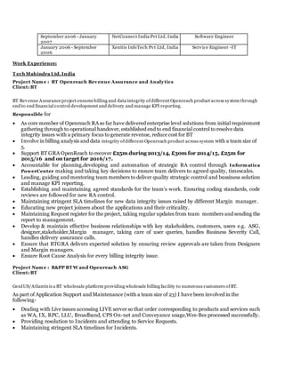 September 2006 - January
2007
NetConnect India Pvt Ltd, India Software Engineer
January 2006 - September
2006
Xenitis InfoTech Pvt Ltd, India Service Engineer -IT
Work Experience:
T ech Mahindra Ltd, India
Project Name : BT Openreach Revenue Assurance and Analytics
Client: BT
BT Revenue Assurance project ensures billing and data integrity ofdifferent Openreach product across system through
end to end financial control development and delivery and manage KPI reporting.
Responsible for
 As core member of Openreach RAso far have delivered enterprise level solutions from initial requirement
gathering through to operational handover, established end to end financial control to resolve data
integrity issues with a primary focus to generate revenue, reduce cost for BT
 Involve in billing analysis and data integrity ofdifferent Openreach product across system with a team size of
5.
 Support BT GRA OpenReach to recover £25m during 2013/14, £30m for 2014/15, £25m for
2015/16 and on target for 2016/17.
 Accountable for planning,developing and automation of strategic RA control through Informatica
PowerCenter making and taking key decisions to ensure team delivers to agreed quality, timescales.
 Leading, guiding and mentoring team members to deliver quality strategic control and bussiness solution
and manage KPI reporting.
 Establishing and maintaining agreed standards for the team’s work. Ensuring coding standards, code
reviews are followed for new RA control.
 Maintaining stringent SLA timelines for new data integrity issues raised by different Margin manager.
 Educating new project joinees about the applications and their criticality.
 Maintaining Request register for the project, taking regular updates from team members and sending the
report to management.
 Develop & maintain effective business relationships with key stakeholders, customers, users e.g. ASG,
designer,stakeholder,Margin manager, taking care of user queries, handles Business Severity Call,
handles delivery assurance calls.
 Ensure that BTGRA delivers expected solution by ensuring review approvals are taken from Designers
and Margin managers.
 Ensure Root Cause Analysis for every billing integrity issue.
Project Name : B&PP BT W and Openreach ASG
Client: BT
GenIUS/Atlantisis a BT wholesale platform providing wholesale billing facility to numerous customers ofBT.
As part of Application Support and Maintenance (with a team size of 23) I have been involved in the
following-
 Dealing with Live issues accessing LIVE server so that order corresponding to products and services such
as WA, IX, RPC, LLU, Broadband, CPS On-net and Conveyance usage,Wes-Bes processed successfully.
 Providing resolution to Incidents and attending to Service Requests.
 Maintaining stringent SLA timelines for Incidents.
 