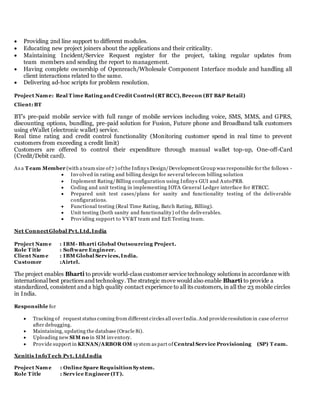  Providing 2nd line support to different modules.
 Educating new project joiners about the applications and their criticality.
 Maintaining Incident/Service Request register for the project, taking regular updates from
team members and sending the report to management.
 Having complete ownership of Openreach/Wholesale Component Interface module and handling all
client interactions related to the same.
 Delivering ad-hoc scripts for problem resolution.
Project Name: Real T ime Rating and Credit Control (RT RCC),Brecon (BT B&P Retail)
Client: BT
BT’s pre-paid mobile service with full range of mobile services including voice, SMS, MMS, and GPRS,
discounting options, bundling, pre-paid solution for Fusion, Future phone and Broadband talk customers
using eWallet (electronic wallet) service.
Real time rating and credit control functionality (Monitoring customer spend in real time to prevent
customers from exceeding a credit limit)
Customers are offered to control their expenditure through manual wallet top-up, One-off-Card
(Credit/Debit card).
As a T eam Member (with a team size of7 ) ofthe Infinys Design/Development Group was responsible for the follows -
 Involved in rating and billing design for several telecom billing solution
 Inplement Rating/Billing configuration using Infinys GUI and AutoPRB.
 Coding and unit testing in implementing IOTA General Ledger interface for RTRCC.
 Prepared unit test cases/plans for sanity and functionality testing of the deliverable
configurations.
 Functional testing (Real Time Rating, Batch Rating, Billing).
 Unit testing (both sanity and functionality) of the deliverables.
 Providing support to VV&T team and E2E Testing team.
Net ConnectGlobal Pvt.Ltd,India
Project Name : IBM- Bharti Global Outsourcing Project.
Role T itle : Software Engineer.
Client Name : IBM Global Services,India.
Customer :Airtel.
The project enables Bharti to provide world-class customer service technology solutions in accordance with
international best practices and technology. The strategic move would also enable Bharti to provide a
standardized, consistent and a high quality contact experience to all its customers, in all the 23 mobile circles
in India.
Responsible for
 Tracking of request status coming from different circles all overIndia. And provideresolution in case oferror
after debugging.
 Maintaining, updating the database (Oracle 8i).
 Uploading new SIM no in SIM inventory.
 Provide support in KENAN/ARBOR OM system as part of Central Service Provisioning (SP) T eam.
Xenitis InfoT ech Pvt. Ltd,India
Project Name : Online Spare Requisition System.
Role T itle : Service Engineer (IT).
 