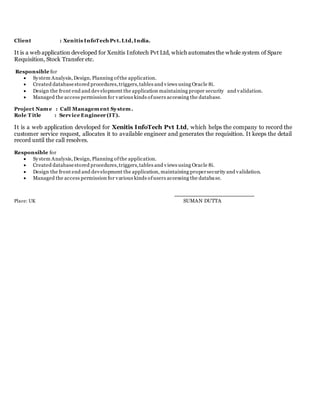 Client : Xenitis InfoTech Pvt.Ltd,India.
It is a web application developed for Xenitis Infotech Pvt Ltd, which automates the whole system of Spare
Requisition, Stock Transfer etc.
Responsible for
 System Analysis, Design, Planning ofthe application.
 Created databasestored procedures,triggers,tables and views using Oracle 8i.
 Design the front end and development the application maintaining proper security and validation.
 Managed the access permission for various kinds ofusers accessing the database.
Project Name : Call Management System.
Role T itle : Service Engineer (IT).
It is a web application developed for Xenitis InfoTech Pvt Ltd, which helps the company to record the
customer service request, allocates it to available engineer and generates the requisition. It keeps the detail
record until the call resolves.
Responsible for
 System Analysis, Design, Planning ofthe application.
 Created databasestored procedures,triggers,tables and views using Oracle 8i.
 Design the front end and development the application, maintaining propersecurity and validation.
 Managed the access permission for various kinds ofusers accessing the database.
Place: UK SUMAN DUTTA
 