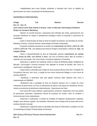 - Adaptabilidade para novas funções, ambientes e mercados bem como no trabalho de
gerenciamento de crises e recuperação de clientes/parceiros.
EXPERIÊNCIA PROFISSIONAL
Alliage S/A Medical Devices
Nov.12 - Nov.16
Joint venture entre Dabi Atlante e Gnatus. Líder no Mercado Odontológico Brasileiro
Diretor de Vendas & Marketing
- Membro do Comitê Executivo, responsável pela definição das metas, gerenciamento dos
principais indicadores do negócio e planejamento estratégico focado na expansão e crescimento da
rentabilidade.
- Liderei a reestruturação de todas as áreas de negócio da empresa, nas atividades de Vendas,
Marketing, Produtos, Customer Services, Administração de Vendas e Exportação.
- Conquistei resultados expressivos de vendas com crescimento em 2013 x 2012 de 16%
e 2014 x 2013 de 11%, com destaque para áreas de Imagem e Exportação e melhora de 10pp na
margem Ebitda.
- Elevei a representatividade da área de Exportação, gerando crescimento de vendas
médio acima de 50%, nos últimos 3 anos, com foco na América Latina, além de contratar e
capacitar uma nova equipe, criar novas rotinas e processos Logísticos e Financeiros.
- Reestruturei a gerência de marketing criando as áreas de Marketing Digital, Inteligência de
Mercado, Comunicação e Eventos buscando mais agilidade na tomada de decisão, bem como no
suporte para a estratégia de “venda valor”.
- Liderei todas as atividades para criação de novos produtos (Sensor Intra Oral, Tomógrafo 3D,
Consultórios Premium), bem como, a criação da nova marca Institucional (Alliage) e a nova marca de
produtos (SAEVO).
- Aperfeiçoei a ferramenta web para gestão comercial (Dabi Network) bem como a
implementação do CRM/SAP.
- Redesenhei toda a estratégia da área de Customer Services com a criação de novos
indicadores de performance, com foco no atendimento do cliente e não apenas em Assistência Técnica,
criando uma estrutura de atendimento descentralizada – Supervisores nas Filiais.
- Criei novos KPI´s para melhorar o gerenciamento comercial e implementei uma nova política
de governança corporativa, implantando manual de processos de vendas, rotina do vendedor e
treinamento para novos colaboradores.
- Desenvolvi e implementei o conceito de Unidades de Negócios: Equipamentos, Implantes,
Imagem, para melhorar a gestão dos resultados, oferecendo maior sinergia entre as áreas, além de um
processo decisório mais ágil.
- Reestruturei e padronizei todas as atividades das áreas de Televendas e Licitação com foco
na metodologia de Design Thinking (Design de Serviços).
20th Century FOX-Sony Pictures Home Entertainment Out.10 –
Nov.12
 