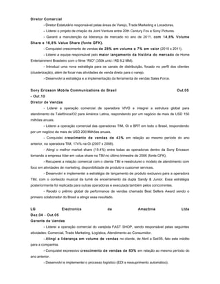 Diretor Comercial
- Diretor Estatutário responsável pelas áreas de Varejo, Trade Marketing e Locadoras.
- Liderei o projeto de criação da Joint Venture entre 20th Century Fox e Sony Pictures.
- Garanti a manutenção da liderança de mercado no ano de 2011, com 14,8% Volume
Share e 16,8% Value Share (fonte GFK).
- Conquistei crescimento de vendas de 28% em volume e 7% em valor (2010 x 2011).
- Liderei a equipe responsável pelo maior lançamento da história do mercado de Home
Entertainment Brasileiro com o filme “RIO” (350k unid / R$ 8.2 MM).
- Introduzi uma nova estratégia para os canais de distribuição, focado no perfil dos clientes
(clusterização), além de focar nas atividades de venda direta para o varejo.
- Desenvolvi a estratégia e a implementação da ferramenta de vendas Sales Force.
Sony Ericsson Mobile Communications do Brasil Out.05
- Out.10
Diretor de Vendas
- Liderei a operação comercial da operadora VIVO e integrei a estrutura global para
atendimento da Telefônica/O2 para América Latina, respondendo por um negócio de mais de USD 150
milhões anuais.
- Liderei a operação comercial das operadoras TIM, Oi e BRT em todo o Brasil, respondendo
por um negócio de mais de USD 200 Milhões anuais.
- Conquistei crescimento de vendas de 43% em relação ao mesmo período do ano
anterior, na operadora TIM, 174% na Oi (2007 x 2008).
- Atingi o melhor market share (19.4%) entre todas as operadoras dentro da Sony Ericsson
tornando a empresa líder em value share na TIM no último trimestre de 2006 (fonte GFK).
- Recuperei a relação comercial com o cliente TIM e reestruturei o modelo de atendimento com
foco em atividades de marketing, disponibilidade de produto e customer services.
- Desenvolvi e implementei a estratégia de lançamento de produto exclusivo para a operadora
TIM, com o conteúdo musical da turnê de encerramento da dupla Sandy & Junior. Essa estratégia
posteriormente foi replicada para outras operadoras e executada também pelos concorrentes.
- Recebi o prêmio global de performance de vendas chamado Best Sellers Award sendo o
primeiro colaborador do Brasil a atingir esse resultado.
LG Electronics da Amazônia Ltda
Dez.04 - Out.05
Gerente de Vendas
- Liderei a operação comercial do varejista FAST SHOP, sendo responsável pelas seguintes
atividades: Comercial, Trade Marketing, Logística, Atendimento ao Consumidor.
- Atingi a liderança em volume de vendas no cliente, de Abril a Set/05, fato este inédito
para a companhia.
- Conquistei expressivo crescimento de vendas de 83% em relação ao mesmo período do
ano anterior.
- Desenvolvi e implementei o processo logístico (EDI e ressuprimento automático).
 