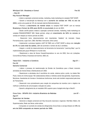 Whirlpool S/A - Brastemp e Consul Fev.02
– Dez.04
Key Account Manager
- Liderei a operação comercial (vendas, marketing, trade marketing) do varejista FAST SHOP.
- Garanti a manutenção da liderança com o aumento de vendas em 18% no ano de
2003, contra uma queda de 12% do mercado total de Eletrodomésticos;
- Promovi o crescimento de market share no varejista FAST SHOP, com as marcas
Brastemp e Consul de 46% para 49,5% no acumulado do ano de 2003.
- Desde Jan/04 passei a liderar a operação comercial (vendas, marketing, trade marketing) do
varejista PANASHOP/BEST MIX. Neste período, atingi um crescimento de 34% no volume de
vendas em relação ao mesmo período de 2003.
- Desenvolvi bons relacionamentos com importantes “retailers” do mercado: Casas
Pernambucanas, Lojas Cem, CBD, Wal Mart, Insinuante, entre outros;
- Implementei o processo logístico JUST IN TIME com a FAST SHOP e atingi uma redução
de 3% no custo total da cadeia, além de aumentar o número de sku´s vendidos.
- Integrei o comitê de desenvolvimento da ferramenta de treinamento “Learning Map”, que foi
implementada pelo grupo Whirlpool no mundo todo.
- Reestruturei a área de Novos Canais/Corporativos no ano de 2002, foco em Licitações,
Concorrência Pública, Empresas de Incentivo, B2B, etc.
Yakult S/A – Indústria e Comércio Ago.01 –
Fev.02
Gerente Comercial
- Liderei o processo de reestruturação da Divisão de Cosméticos para o Brasil, incluindo
atividades de Venda Direta e Distribuidores em 2002.
- Reestruturei a atividades dos 6 escritórios de venda, sistema porta a porta, na cidade São
Paulo, tendo em minha equipe 182 colaboradores diretos e indiretos sendo Sub-gerentes, Supervisores,
Monitores, Assistentes de Vendas e Vendedoras Autônomas, tendo sido também responsável pela área
de Treinamento.
- Desenvolvi novo procedimento para criação de campanhas de incentivo com o objetivo de
melhorar a eficiência de comunicação e redução de custos.
- Garanti o atingimento de um resultado 38% superior para o budget entre Ago e Dez/01.
Coca Cola - SPAIPA S/A -Indústria Brasileira de Bebidas Jun.97 -
Ago.01
Supervisor de Vendas
- Gerenciei a relação comercial com Key Accounts nacionais e regionais: Wal Mart, Makro, Sé
Supermercados, Rede Jaú Serve, entre outros;
- Conquistei um aumento de vendas de refrigerantes (Coca-Cola) e cerveja (Kaiser) em 6% no
ano de 2000 comparado ao mesmo período de 1999;
 