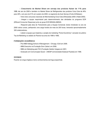 - Crescimento de Market Share em cerveja dos produtos Kaiser de 11% para
19% no ano de 2000 e também no Market Share de Refrigerantes dos produtos Coca Cola de 46%
para 49%, com pico de 51% em outubro de 2000, no segmento de Auto Serviço (Fonte ACNielsen).
- Venci dois concursos nacionais de Merchandising Coca Cola (Olimpíadas 2000 e Natal 2000).
- Integrei a equipe responsável pelo desenvolvimento das atividades do programa ECR
(Efficient Consumer Response) junto ao grupo ECR BRASIL/ABRAS.
- Respondi pela área de Treinamento para a Equipe Comercial, tendo ministrado no ano de
2000 vários cursos, perfazendo uma carga horária de mais de 200 horas, treinando aproximadamente
300 colaboradores;
- Liderei a equipe que implantou o projeto de marketing “Ponto Econômico” vencedor do prêmio
Top de Marketing no estado do Paraná nos anos de 1998 e 1999;
FORMAÇÃO ACADÊMICA
- Pos MBA Kellogg School of Management – Chicago, EUA em 2008.
- MBA Executivo na Fundação Dom Cabral, em 2008.
- MBA em Marketing pela FGV (Fundação Getúlio Vargas) em 2001.
- Graduado em Comunicação Social – UNESP (Universidade Estadual Paulista) em 1996.
IDIOMAS
Fluente na Língua Inglesa e bons conhecimentos da língua espanhola.
 