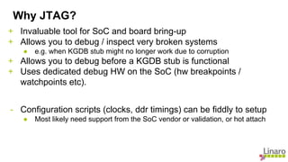 + Invaluable tool for SoC and board bring-up
+ Allows you to debug / inspect very broken systems
● e.g. when KGDB stub might no longer work due to corruption
+ Allows you to debug before a KGDB stub is functional
+ Uses dedicated debug HW on the SoC (hw breakpoints /
watchpoints etc).
- Configuration scripts (clocks, ddr timings) can be fiddly to setup
● Most likely need support from the SoC vendor or validation, or hot attach
Why JTAG?
 