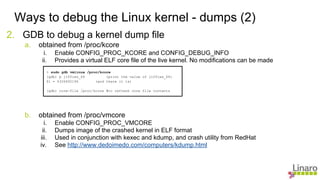 2. GDB to debug a kernel dump file
a. obtained from /proc/kcore
i. Enable CONFIG_PROC_KCORE and CONFIG_DEBUG_INFO
ii. Provides a virtual ELF core file of the live kernel. No modifications can be made
b. obtained from /proc/vmcore
i. Enable CONFIG_PROC_VMCORE
ii. Dumps image of the crashed kernel in ELF format
iii. Used in conjunction with kexec and kdump, and crash utility from RedHat
iv. See http://www.dedoimedo.com/computers/kdump.html
Ways to debug the Linux kernel - dumps (2)
> sudo gdb vmlinux /proc/kcore
(gdb) p jiffies_64 (print the value of jiffies_64)
$1 = 4326692196 (and there it is)
(gdb) core-file /proc/kcore #to refresh core file contents
 
