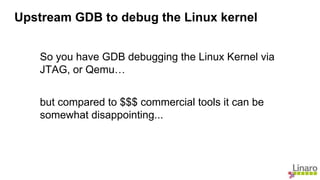 So you have GDB debugging the Linux Kernel via
JTAG, or Qemu…
but compared to $$$ commercial tools it can be
somewhat disappointing...
Upstream GDB to debug the Linux kernel
 