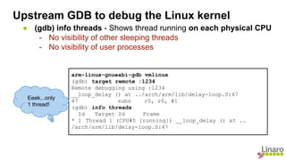 ● (gdb) info threads - Shows thread running on each physical CPU
- No visibility of other sleeping threads
- No visibility of user processes
arm-linux-gnueabi-gdb vmlinux
(gdb) target remote :1234
Remote debugging using :1234
__loop_delay () at ../arch/arm/lib/delay-loop.S:47
47 subs r0, r0, #1
(gdb) info threads
Id Target Id Frame
* 1 Thread 1 (CPU#0 [running]) __loop_delay () at ..
/arch/arm/lib/delay-loop.S:47
Eeek...only
1 thread!
Upstream GDB to debug the Linux kernel
 