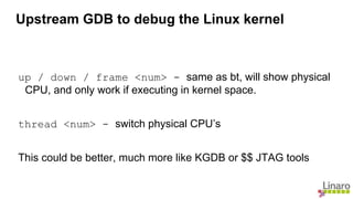 up / down / frame <num> - same as bt, will show physical
CPU, and only work if executing in kernel space.
thread <num> - switch physical CPU’s
This could be better, much more like KGDB or $$ JTAG tools
Upstream GDB to debug the Linux kernel
 