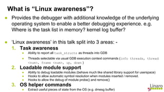 ● Provides the debugger with additional knowledge of the underlying
operating system to enable a better debugging experience. e.g.
Where is the task list in memory? kernel log buffer?
● ‘Linux awareness’ in this talk split into 3 areas: -
1. Task awareness
● Ability to report all task_structs as threads into GDB
● Threads selectable via usual GDB execution context commands (info threads, thread
<num>, frame <num>, up, down )
2. Loadable module support
● Ability to debug loadable modules (behave much like shared library support for userspace)
● Hooks to allow automatic symbol resolution when modules inserted / removed.
● Hooks to allow the debug of module probe() and remove()
3. OS helper commands
● Extract useful pieces of state from the OS (e.g. dmesg buffer)
What is “Linux awareness”?
 