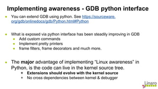 ● You can extend GDB using python. See https://sourceware.
org/gdb/onlinedocs/gdb/Python.html#Python
● What is exposed via python interface has been steadily improving in GDB
● Add custom commands
● Implement pretty printers
● frame filters, frame decorators and much more.
● The major advantage of implementing “Linux awareness” in
Python, is the code can live in the kernel source tree.
+ Extensions should evolve with the kernel source
+ No cross dependencies between kernel & debugger
Implementing awareness - GDB python interface
 