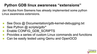 Jan Kiszka from Siemens has already implemented some python
Linux awareness extensions.
● See Docs @ Documentation/gdb-kernel-debugging.txt
● See Python @ scripts/gdb/*
● Enable CONFIG_GDB_SCRIPTS
● Provides a series of custom Linux commands and functions
● Can be easily tested using Qemu and OpenOCD
Python GDB linux awareness “extensions”
 