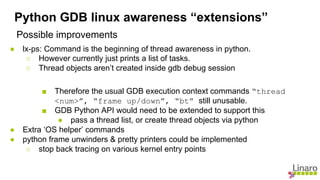 Possible improvements
● lx-ps: Command is the beginning of thread awareness in python.
○ However currently just prints a list of tasks.
○ Thread objects aren’t created inside gdb debug session
■ Therefore the usual GDB execution context commands “thread
<num>”, “frame up/down”, “bt” still unusable.
■ GDB Python API would need to be extended to support this
● pass a thread list, or create thread objects via python
● Extra ‘OS helper’ commands
● python frame unwinders & pretty printers could be implemented
○ stop back tracing on various kernel entry points
Python GDB linux awareness “extensions”
 