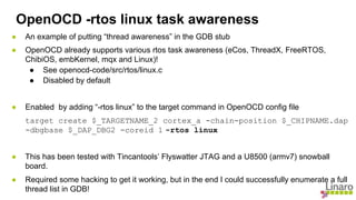 ● An example of putting “thread awareness” in the GDB stub
● OpenOCD already supports various rtos task awareness (eCos, ThreadX, FreeRTOS,
ChibiOS, embKernel, mqx and Linux)!
● See openocd-code/src/rtos/linux.c
● Disabled by default
● Enabled by adding “-rtos linux” to the target command in OpenOCD config file
target create $_TARGETNAME_2 cortex_a -chain-position $_CHIPNAME.dap
-dbgbase $_DAP_DBG2 -coreid 1 -rtos linux
● This has been tested with Tincantools’ Flyswatter JTAG and a U8500 (armv7) snowball
board.
● Required some hacking to get it working, but in the end I could successfully enumerate a full
thread list in GDB!
OpenOCD -rtos linux task awareness
 
