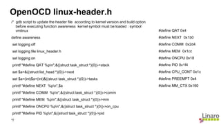 /* gdb script to update the header file according to kernel version and build option
before executing function awareness kernel symbol must be loaded : symbol
vmlinux
define awareness
set logging off
set logging file linux_header.h
set logging on
printf "#define QAT %pn",&((struct task_struct *)(0))->stack
set $a=&((struct list_head *)(0))->next
set $a=(int)$a+(int)&((struct task_struct *)(0))->tasks
printf "#define NEXT %pn",$a
printf "#define COMM %pn",&((struct task_struct *)(0))->comm
printf "#define MEM %pn",&((struct task_struct *)(0))->mm
printf "#define ONCPU %pn",&((struct task_struct *)(0))->on_cpu
printf "#define PID %pn",&((struct task_struct *)(0))->pid
*/
OpenOCD linux-header.h
#define QAT 0x4
#define NEXT 0x1b0
#define COMM 0x2d4
#define MEM 0x1cc
#define ONCPU 0x18
#define PID 0x1f4
#define CPU_CONT 0x1c
#define PREEMPT 0x4
#define MM_CTX 0x160
 