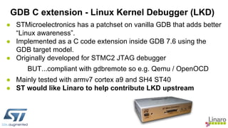 ● STMicroelectronics has a patchset on vanilla GDB that adds better
“Linux awareness”.
● Implemented as a C code extension inside GDB 7.6 using the
GDB target model.
● Originally developed for STMC2 JTAG debugger
BUT...compliant with gdbremote so e.g. Qemu / OpenOCD
● Mainly tested with armv7 cortex a9 and SH4 ST40
● ST would like Linaro to help contribute LKD upstream
GDB C extension - Linux Kernel Debugger (LKD)
 