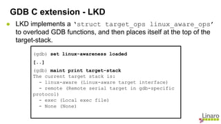 ● LKD implements a ‘struct target_ops linux_aware_ops’
to overload GDB functions, and then places itself at the top of the
target-stack.
GDB C extension - LKD
(gdb) set linux-awareness loaded
[..]
(gdb) maint print target-stack
The current target stack is:
- linux-aware (Linux-aware target interface)
- remote (Remote serial target in gdb-specific
protocol)
- exec (Local exec file)
- None (None)
 