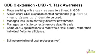 + Maps anything with a task_struct to a thread in GDB
+ Allows usual GDB execution context commands (e.g. thread
<num>, frame up / down) to be used.
+ Manages task list to correctly discover new threads.
+ Manages task list to correctly remove dead threads
+ Some JTAG optimizations to read whole “task struct”, rather than
individual fields for efficiency.
- Still no unwinding of user processes (yet)
GDB C extension - LKD - 1. Task Awareness
 