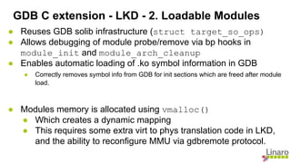 ● Reuses GDB solib infrastructure (struct target_so_ops)
● Allows debugging of module probe/remove via bp hooks in
module_init and module_arch_cleanup
● Enables automatic loading of .ko symbol information in GDB
● Correctly removes symbol info from GDB for init sections which are freed after module
load.
● Modules memory is allocated using vmalloc()
● Which creates a dynamic mapping
● This requires some extra virt to phys translation code in LKD,
and the ability to reconfigure MMU via gdbremote protocol.
GDB C extension - LKD - 2. Loadable Modules
 