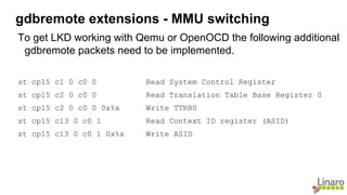 To get LKD working with Qemu or OpenOCD the following additional
gdbremote packets need to be implemented.
st cp15 c1 0 c0 0 Read System Control Register
st cp15 c2 0 c0 0 Read Translation Table Base Register 0
st cp15 c2 0 c0 0 0x%x Write TTRB0
st cp15 c13 0 c0 1 Read Context ID register (ASID)
st cp15 c13 0 c0 1 0x%x Write ASID
gdbremote extensions - MMU switching
 
