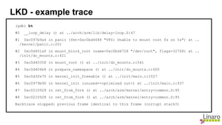 (gdb) bt
#0 __loop_delay () at ../arch/arm/lib/delay-loop.S:47
#1 0xc097b9a4 in panic (fmt=0xc0bd4688 "VFS: Unable to mount root fs on %s") at ..
/kernel/panic.c:201
#2 0xc0d401a0 in mount_block_root (name=0xc0bd4728 "/dev/root", flags=32768) at ..
/init/do_mounts.c:421
#3 0xc0d40358 in mount_root () at ../init/do_mounts.c:541
#4 0xc0d404b8 in prepare_namespace () at ../init/do_mounts.c:600
#5 0xc0d3fe70 in kernel_init_freeable () at ../init/main.c:1027
#6 0xc0979b90 in kernel_init (unused=<optimized out>) at ../init/main.c:937
#7 0xc0210928 in ret_from_fork () at ../arch/arm/kernel/entry-common.S:95
#8 0xc0210928 in ret_from_fork () at ../arch/arm/kernel/entry-common.S:95
Backtrace stopped: previous frame identical to this frame (corrupt stack?)
LKD - example trace
 