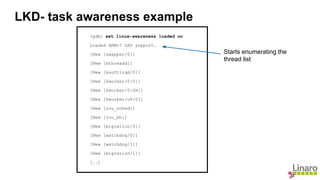 (gdb) set linux-awareness loaded on
Loaded ARMv7 LKD support.
[New [swapper/0]]
[New [kthreadd]]
[New [ksoftirqd/0]]
[New [kworker/0:0]]
[New [kworker/0:0H]]
[New [kworker/u8:0]]
[New [rcu_sched]]
[New [rcu_bh]]
[New [migration/0]]
[New [watchdog/0]]
[New [watchdog/1]]
[New [migration/1]]
[..]
LKD- task awareness example
Starts enumerating the
thread list
 